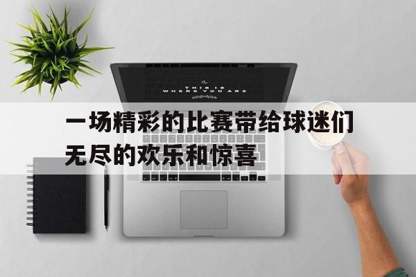 半岛体育APP-一场精彩的比赛带给球迷们无尽的欢乐和惊喜缩句