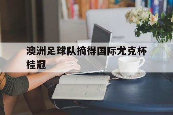 半岛体育娱乐-澳洲足球队摘得国际尤克杯桂冠了吗